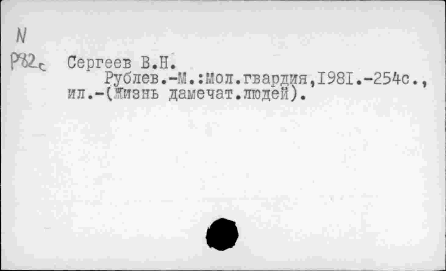 ﻿N
Сергеев В.Н.
Рублев.-М.:Моп.гвардия,1981.-254с. ил.-(Жизнь дамечат.людей).